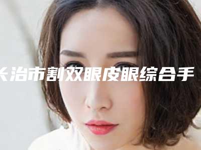 长治市割双眼皮眼综合手术手术医院-长治裕人体检中心医疗美容科靠谱正规医美