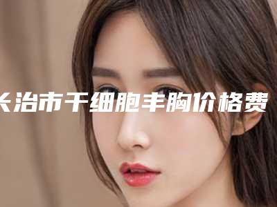 长治市干细胞丰胸价格费用一览(8月-2月均价为:16366元)