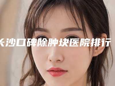 长沙口碑除肿块医院排行榜公开揭秘:新2025年榜单揭晓!