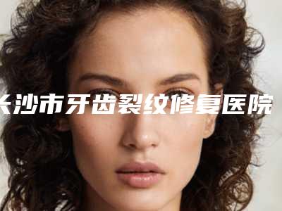 长沙市牙齿裂纹修复医院排名榜前十强榜单推荐(长沙市好牙依口腔连锁(高升店)解锁前五名~)