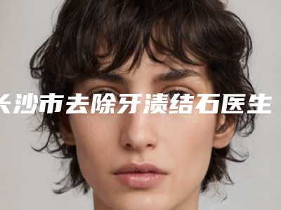 长沙市去除牙渍结石医生上榜名单前十佳哪个医生-长沙市去除牙渍结石口腔医生