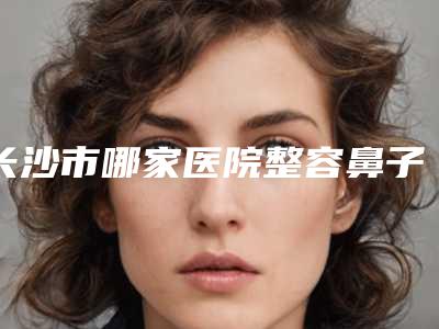 长沙市哪家医院整容鼻子大好(浏阳市人民医院皮肤美容科是人气之选)