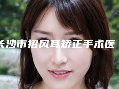 长沙市招风耳矫正手术医院口碑榜前十名权威名单(长沙市招风耳矫正手术整形医院)