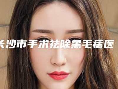 长沙市手术祛除黑毛痣医生哪位靠谱-吴晓整形医生荣耀登榜