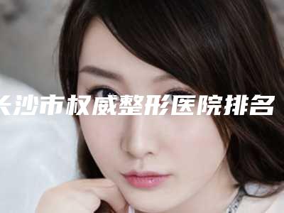 长沙市权威整形医院排名(长沙中南大学湘雅三医院美容整形外科技术是个顶个的好)