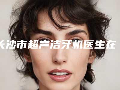 长沙市超声洁牙机医生在榜清单前十名哪个更权威-长沙市谭劲口腔医生
