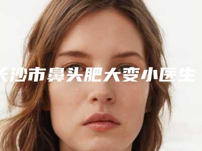 长沙市鼻头肥大变小医生排名榜值得期待-徐阳成医生专业品质值得信赖