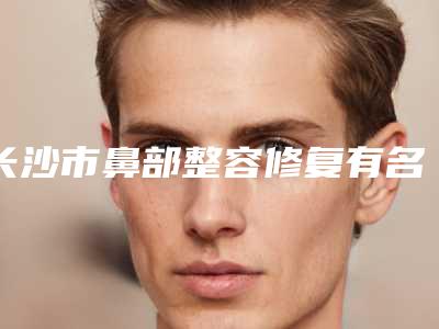 长沙市鼻部整容修复有名的医生-长沙市鼻部整容修复专家top10强排名榜口碑盘点