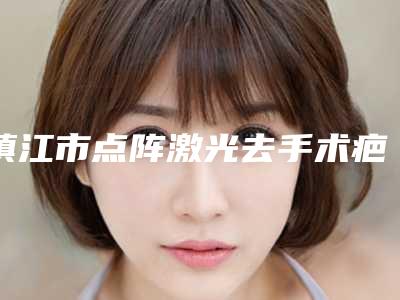 镇江市点阵激光去手术疤痕价位表口碑一览(点阵激光去手术疤痕手术便宜多少钱)