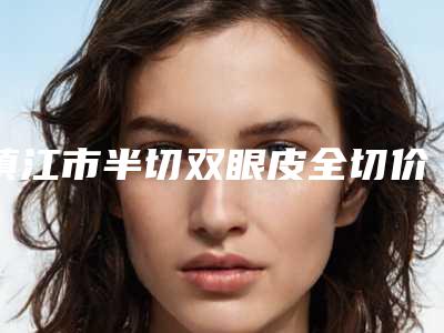 镇江市半切双眼皮全切价格(费用)清单2025全新(近6个月均价为:7747元)