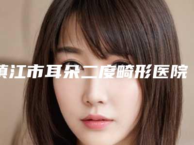 镇江市耳朵二度畸形医院排名哪家好(镇江市耳朵二度畸形整形医院)