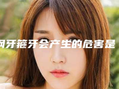 钢牙箍牙会产生的危害是什么,钢牙箍牙整形有没有危险