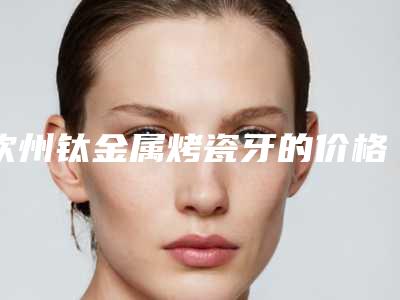 钦州钛金属烤瓷牙的价格怎样-钦州钛金属烤瓷牙手术什么费用