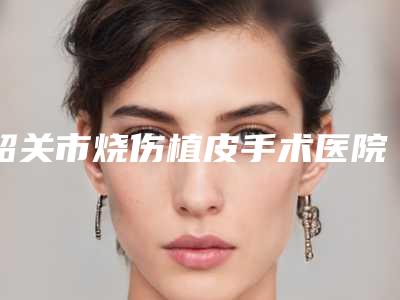 韶关市烧伤植皮手术医院排名榜前十名实力对比-韶关美宴臻容医学美容专家技术点评出炉