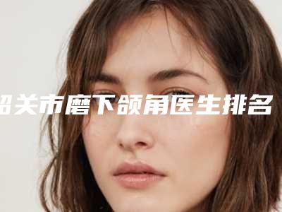 韶关市磨下颌角医生排名前十独个测评-吴春如医生实力口碑杠杠的~