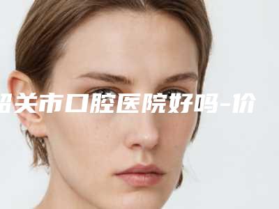 韶关市口腔医院好吗-价格(价目)表新版更新公布