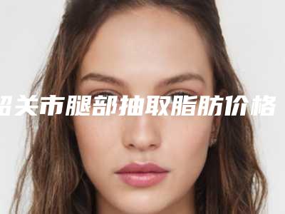 韶关市腿部抽取脂肪价格收费表年终钜惠(韶关市腿部抽取脂肪手术费用大概是多少钱)