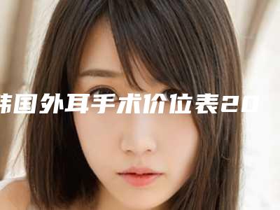 韩国外耳手术价位表2025版一览-均价外耳手术28200元
