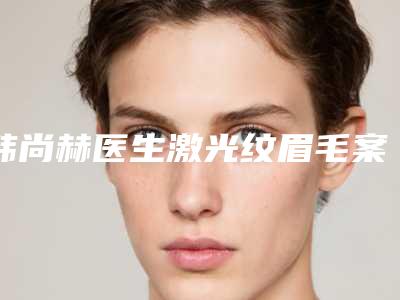 韩尚赫医生激光纹眉毛案例-价格表(费用)2025线上免费查询