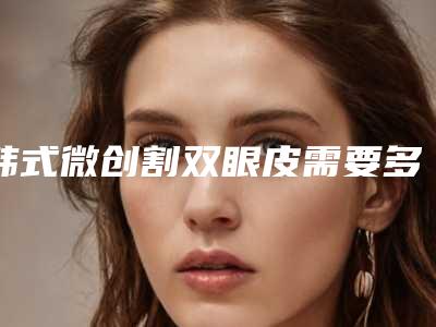 韩式微创割双眼皮需要多少钱(韩式割双眼皮费用)