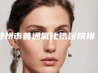 随州市普通氧化锆医院排行前十位大汇集（随州中山口腔科高人气）
