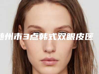 随州市3点韩式双眼皮医生哪几个可靠-杨学林整形医生上榜各个实力不俗