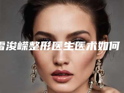 雷浚嵘整形医生医术如何医生实力介绍优势特色收费表一览