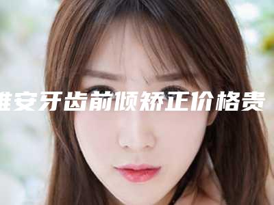 雅安牙齿前倾矫正价格贵不贵呢