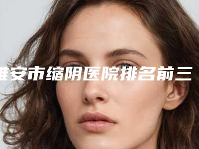 雅安市缩阴医院排名前三的公立推荐(雅安市缩阴整形医院)