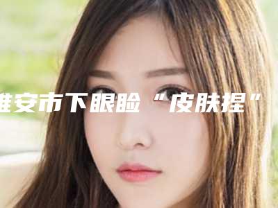 雅安市下眼睑“皮肤捏”成形术整形医院(雅安新天使圣博丽尔医疗美容诊所连续几年上榜)