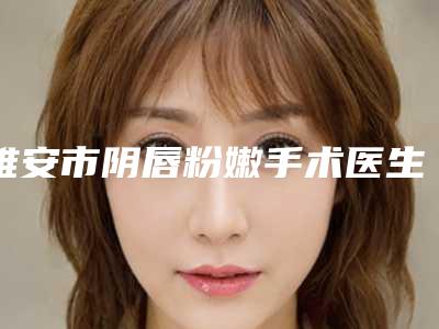 雅安市阴唇粉嫩手术医生在榜名单前十哪几个可靠-雅安市阴唇粉嫩手术整形医生