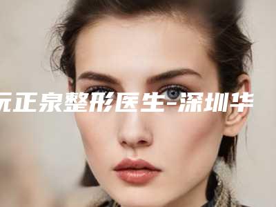 阮正泉整形医生-深圳华美整形美容门诊部阮正泉医师靠谱正规医美专家