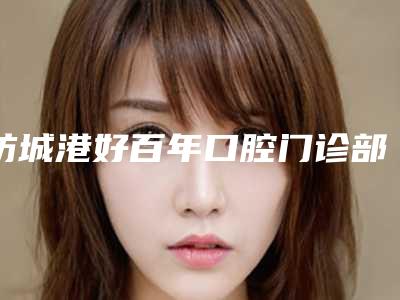 防城港好百年口腔门诊部价格(费用)清单2025快来种草-微创拔牙价格多少钱一次