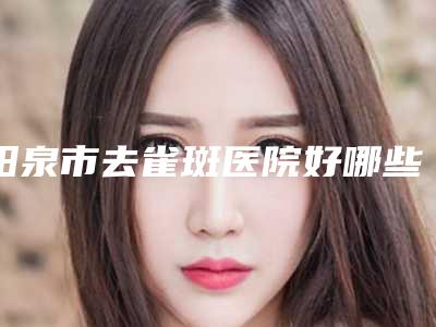 阳泉市去雀斑医院好哪些靠谱-阳煤集团总医院是技术好的大咖哦