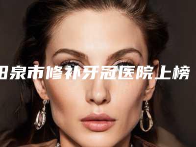 阳泉市修补牙冠医院上榜名单技术水平怎么样(阳泉市修补牙冠口腔医院你比较喜欢哪一家)