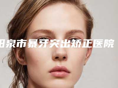 阳泉市暴牙突出矫正医院排名TOP10不踩雷（阳泉康贝齿科TOP10稳中求胜）
