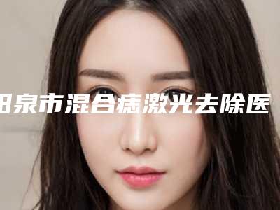 阳泉市混合痣激光去除医院排名为你保驾护航(阳泉韩亚医疗美容诊所上榜top4)
