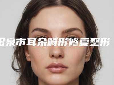 阳泉市耳朵畸形修复整形医院名单分享(阳泉恩喜韩亚医学美容整形诊所样样yyds)