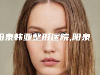 阳泉韩亚整形医院,阳泉美亚医疗美容从技术、口碑对比实力