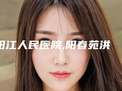 阳江人民医院,阳春苑洪雷医疗美容诊所2025排名实力PK