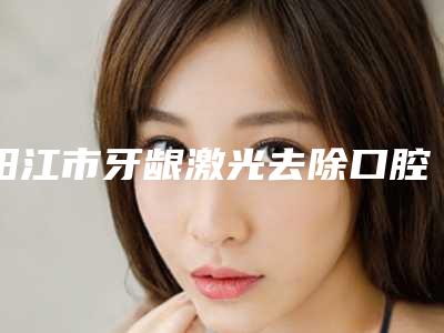 阳江市牙龈激光去除口腔医生上榜名单前十位正规发布