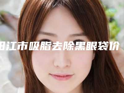 阳江市吸脂去除黑眼袋价格价位表2025新版-阳江市吸脂去除黑眼袋价格大致是多少