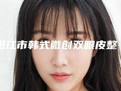 阳江市韩式微创双眼皮整形价格表曝光(12月-5月均价为：9193元)
