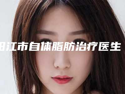 阳江市自体脂肪治疗医生口碑排名top10强权威资料-白桦医生口碑与实力俱佳