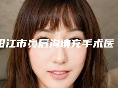 阳江市鼻唇沟填充手术医生排名榜前十位哪里做得好-阳江市鼻唇沟填充手术医生