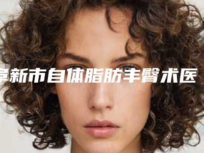 阜新市自体脂肪丰臀术医生排名榜前十佳合集盘点-阜新市自体脂肪丰臀术医生