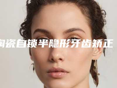 陶瓷自锁半隐形牙齿矫正的不良后果
