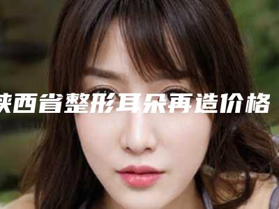 陕西省整形耳朵再造价格表信息在线获取-均价整形耳朵再造23958元