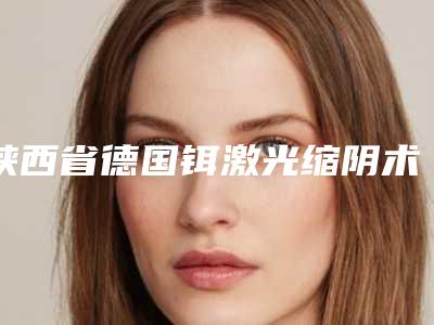 陕西省德国铒激光缩阴术医生排名榜正规且靠谱-陕西省德国铒激光缩阴术医生