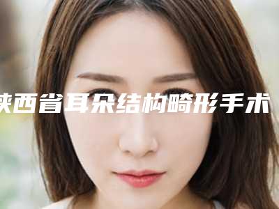 陕西省耳朵结构畸形手术医院推荐:耳朵结构畸形手术医院前30哪个做得好